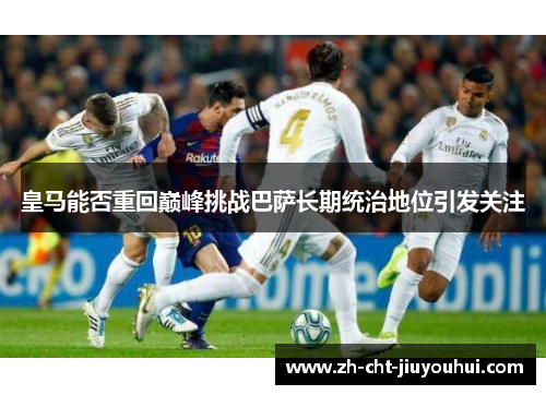 皇马能否重回巅峰挑战巴萨长期统治地位引发关注 皇马能否重回巅峰挑战巴萨长期统治地位引发关注