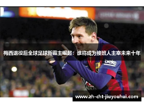 梅西退役后全球足球新霸主崛起:谁将成为接班人主宰未来十年 梅西退役后全球足球新霸主崛起:谁将成为接班人主宰未来十年