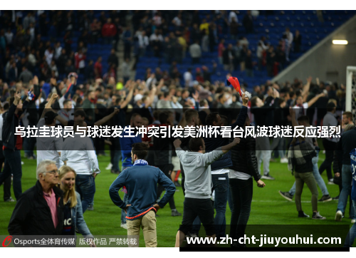 乌拉圭球员与球迷发生冲突引发美洲杯看台风波球迷反应强烈 乌拉圭球员与球迷发生冲突引发美洲杯看台风波球迷反应强烈