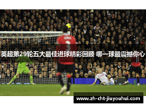 英超第29轮五大最佳进球精彩回顾 哪一球最震撼你心 英超第29轮五大最佳进球精彩回顾 哪一球最震撼你心